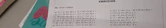 EXERCICIOS
01. Arme e efetue:
a) 02h37min44s+01h49min46s=
17h29min51s+13h31min09s=
c) 18h04min59s+06h17min13s=
d) 11h16min30s+11h50min33s=
e) 16h24min11s-10h25min12s=
09h09min09s-05h33min19s=
53 min 15s-12 h 14 min 26
h) 05 h 17 min 13s-04 h 59 min 59s=
i) 13 h 22 min 24stimes 3=
j) 08 h 51 min 07stimes 4=
k) 07h40min36stimes 5=
I) 03h40min30s:3=
m) 11 h 15 min 20s:4=
n) 15h25min50s:5=