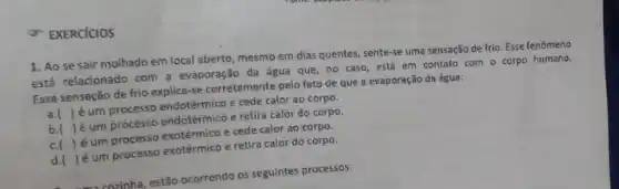 EXERCICIOS
1. Ao se sair molhado em local aberto mesmo em dias quentes , sente-se uma sensação de frio. Esse fenômeno
está relacionado com a evaporação da água que no caso, está em contato com o corpo humano.
Essa senseção de frio explice-se corretemente pelo fato de que a evaporação da água:
a. ( ) é um processo endotérmico e cede calor ao corpo.
5.( ) é um processo endotérmicô e retira calor do corpo.
c.( ) éum processo exotérmico e cede calor ao corpo.
d.( )é um processo exotérmico e retira calor do corpo.
enzinha, estão ocorrendo os seguintes processos: