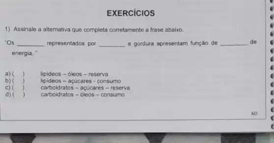 EXERCICIOS
1) Assinale a alternativa que completa corretamente a frase abaixo.
"Os __ representados por __ e gordura apresentam função de __ de
energia.
a) () lipideos-óleos - reserva
b)
()
lipideos - açúcares - consumo
carboidratos - acúcares - reserva
d) ()
carboidratos - oleos - consumo