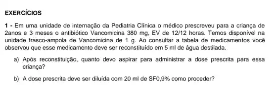 EXERCICIOS
1 - Em uma unidade de internação da Pediatria Clinica o médico prescreveu para a criança de
2anos e 3 meses o antibiótico Vancomicina 380 mg , EV de 12/12 horas. Temos disponível na
unidade frasco-ampola de Vancomicina de 1 g. Ao consultar a tabela de medicamentos você
observou que esse medicamento deve ser reconstituído em 5 ml de água destilada.
a) Após reconstituição, quanto devo aspirar para administrar a dose prescrita para essa
criança?
b) A dose prescrita deve ser diluida com 20 ml de SF0,9%  como proceder?