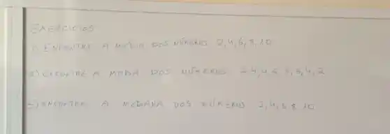 EXERCICIOS
1) ENCONTRE A MEÍIA DOS NÚNEROS 2,4,6,8,10 
2) ENCONTRE A MODA DOS NÚMEROS 2,4,4,5,3,5,4,2 
3) ENCONTRE A MEDIANA DOS NÚMEROS 2,4,6,8,10