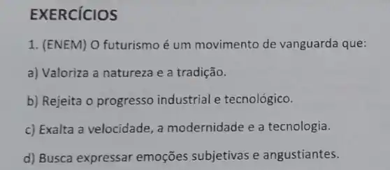 EXERCICIOS
1. (ENEM) O futurismo é um movimento de vanguarda que:
a) Valoriza a natureza e a tradição.
b) Rejeita o progresso industrial e tecnológico.
c) Exalta a velocidade , a modernidade e a tecnologia.
d) Busca expressar emoções subjetivas e angustiantes.