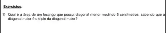 Exercicios:
1) Qual é a área de um losango que possui diagonal menor medindo 5 centimetros , sabendo que a
diagonal maior é o triplo da diagonal maior?