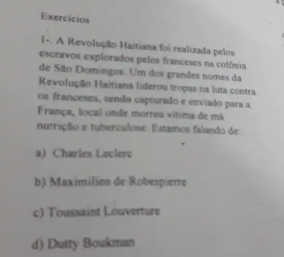 Exercicios
1- A Revolução Haitiana foi realizada pelos
escravos explorados pelos franceses na colônia
de São Domingos Um dos grandes nomes da
Revolução Haitiana liderou tropas na luta contra
os franceses, sendo capturado e enviado para a
França, local onde morreu vitima de má
nutrição e tuberculose. Estamos falando de:
a) Charles Leclere
b) Maximilien de Robespierre
c) Toussaint Louverture
d) Dutty Boukman