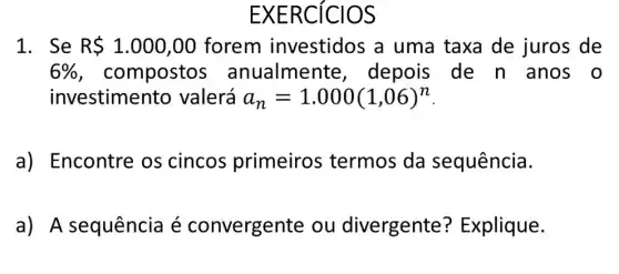 EXERCICIOS
1. Se R 1.000,00 forem investidos a uma taxa de juros de
6%  , compostos ; anualmente , depois de n anos o
investimento valerá a_(n)=1.000(1,06)^n
a) Encontre os cincos primeiros ; termos da sequência.
a) A sequência é convergent e ou divergente ? Explique.