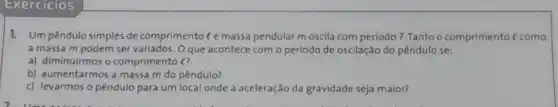 Exercicios
1. Um pêndulo simples de comprimento C e massa pendular moscila com periodo T. Tanto o comprimento
a massa m podem ser variados. Oque acontece com o periodo de oscilação do pêndulo se:
a) diminuirmos o comprimento (?
b) aumentarmos a massa m do pêndulo?
c) levarmos o pêndulo para um local onde a aceleração da gravidade seja maior?