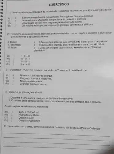 EXERCICIOS
1) Uma importante contribuição do modelo de Rutherford foi considerar o atomo constituido de:
a)
Eletrons meigulhados numa massa homogènea de carga positiva.
Uma estrutura altamente compactada de prôtons e eletrons.
b)
c)
Uma regiáo central com carga negativa chamada nucleo.
)
d) , Um nucleo multo pequeno de carga positiva, cercada por elétrons.
2) Relacione as caracteristicas atómicas com os cientistas que as propos e assinale a alternativa
que apresenta a sequencia correta
1. Dalton
) Seu modelo atômico era semelhante a um "pudim de passas".
II. Thomson
) Seu modelo atômico era semelhante a uma bola de bilhar.
III. Bohr
( ) Criou um modelo para o átomo semelhante ao "Sistema
planetario :
, a) () I-II-III
b) )	III II
c) )	III . II
d) ) II-I- III
3) (Adaptado - PUC-RS)O atomo, na visão de Thomson, é constituido de:
a) ) Niveis e subniveis de energia
b) ) Cargas positivas e negativas.
c) ( ) Nucleo e eletrosfera.
d) ) Grandes espapos vazios.
4) Observe as afirmaçbes abaixo
1. Oatomo é uma esfera maciças, indivisivel e indestrutivel.
II. O nucleo seria como o sol no centro do sistema solar e os elétrons como planetas.
As afimaçbes se referem ao modelo de
a) () Bohr e Rutherford ,
b) ) Rutherford e Dalton
c) ) Dalton e Bohr
d) ) Dalton e Rutherford
5) De acordo com o texto, como é a estrutura do átomo no Modelo Atômico Quântico
__