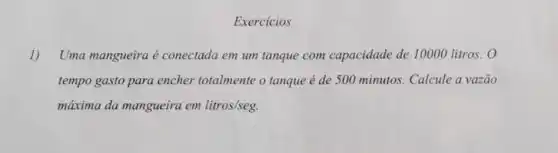 Exercicios
1) Uma mangueira é conectada em um tanque com capacidade de 10000 litros. 0
tempo gasto para encher totalmente o tanque é de 500 minutos. Calcule a vazão
máxima da mangueira em litros/seg.