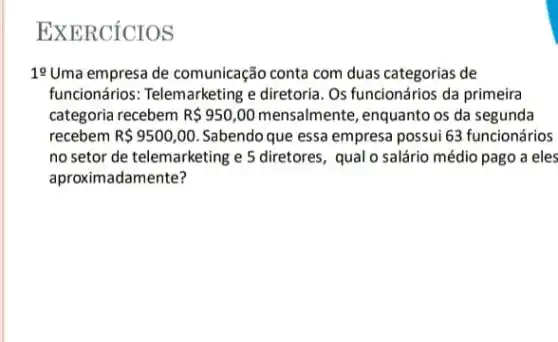 EXERCICIOS
19 Uma empresa de comunicação conta com duas categorias de
funcionários: Telemarketing e diretoria. Os funcionários da primeira
categoria recebem R 950,00 mensalmente, enquanto os da segunda
recebem R 9500,00 Sabendo que essa empresa possui 63 funcionários
no setor de telemarketing e 5 diretores, qual o salário médio pago a eles
aproximadamente?