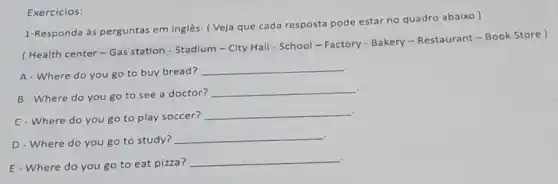 Exercicios:
1-Responda às perguntas em inglês: ( Veja que cada resposta pode estar no quadro abaixo)
(Health center - Gas station - Stadium-City Hall - School - Factory - Bakery-Restaurant - Book Store )
A- Where do you go to buy bread?
__
B-Where do you go to see a doctor?
__
C-Where do you go to play soccer?
__
D - Where do you go to study?
__
E-Where do you go to eat pizza?
__