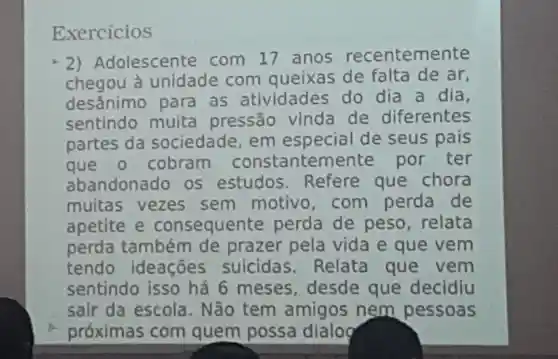 Exercicios
2)Adolescente com 17 anos recentemente
chegou a unidade com queixas de falta de ar,
desânimo para as atividades do dia a dia,
sentindo muita pressão vinda de diferentes
partes da sociedade em especial de seus pais
que o cobram constanteme nte por ter
abandonado os estudos Refere que chora
muitas vezes sem motivo com perda de
apetite e consequente perda de peso, relata
perda também de prazer pela vida e que vem
tendo ideações suicidas Relata que vem
sentindo isso há 6 meses desde que decidiu
sair da escola. Não tem amigos nem pessoas
próximas com quem possa dialog