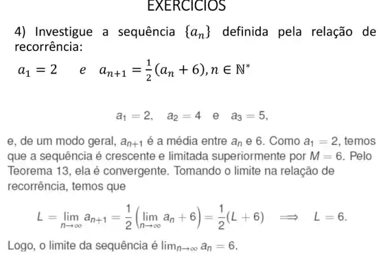 EXERCICIOS
4) Investigue a sequência  a_(n)) definida pela relação de
recorrência:
a_(1)=2 e a_(n+1)=(1)/(2)(a_(n)+6),nin N^ast 
a_(1)=2, a_(2)=4 e a_(3)=5
e, de um modo geral, a_(n+1) é a média entre a_(n) e 6. Como a_(1)=2 , temos
que a sequência é crescente e limitada superiormente por M=6 . Pelo
Teorema 13, ela é convergente . Tomando o limite na relação de
recorrência , temos que
L=lim _(narrow infty )a_(n+1)=(1)/(2)(lim _(narrow infty )a_(n)+6)=(1)/(2)(L+6)Longrightarrow L=6
Logo, o limite da sequência é lim _(narrow infty )a_(n)=6