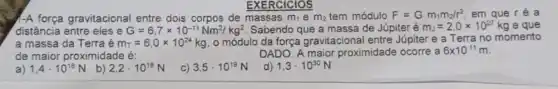 EXERCICIOS
e m_(2) tem módulo F=Gm_(1)m_(2)/r^2 em que ré a
A força gravitacional entre dois corpos de	m_(1)
distância entre eles e G=6,7times 10^-11Nm^2/kg^2 Sabendo que a massa de Júpiter é m_(J)=2,0times 10^27kg e que
a massa da Terra é m_(r)=6,0times 10^24kg o módulo da força gravitacional entre Júpiter e a Terra no momento
de maior proximidade é:	DADO: A maior proximidade ocorre a 6times 10^11m
a) 1,4cdot 10^18N
b) 2,2cdot 10^18N
C) 3,5cdot 10^19N
d) 1,3cdot 10^30N