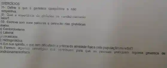 EXERCICIOS
J1- Defina o que é ginástica competitiva e não
competitiva.
2- Quai a importancia đã ginástica de Condicionamento
isico?
03- Escreva corn suas palavras a definicǎo das ginásticas
abaixo:
a) Contorcionismo.
)) Laboral.
) Locaiizada.
1) Hidroginástica
4-Em sua opinião , o que tem difficultado a prática de atividade fisica pela população mundial?
15- Escreva estratégize que contribuoni para que as pessuas pratiquem aiguma ginástica de ondicionamentofísico.