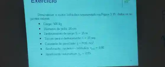 Exerciclo
Dimensionar o motor hidraulico representado na Figura 3.19. dados as se
guintes valores:
- Carga: 500 kg
Diametro da polia:20cm
Desiocamento da carga: S=15m
Tempo parao deslocamento t=10seg
- Constante de gravidade: g=9,81m/s^2
Rendimento mecanico - hidraulico: pi _(man)=0,92
- Rendimento volumétrico: 11_(y)=0.95