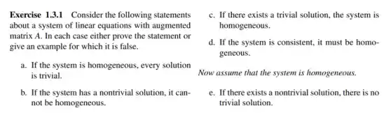 Exercise 1.31 Consider the following statements
about a system of linear equations with augmented
matrix A. In each case either prove the statement or
give an example for which it is false.
a. If the system is homogeneous, every solution
is trivial.
b. If the system has a nontrivial solution , it can-
not be homogeneous.
C. If there exists a trivial solution, the system is
homogeneous.
d. If the system is consistent, it must be homo-
geneous.
Now assume that the system is homogeneous.
e. If there exists a nontrivial solution, there is no
trivial solution.