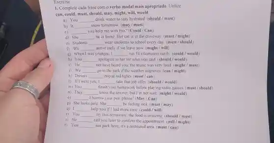 Exercise
1. Complete cada frase com o verbo modal mais apropriado. Utilize:
can, could, must,should, may, might,will,would.
a) You __ drink water to stay hydrated. (should / must)
b) It __ snow tomorrow. (may / must)
C) __ you help me with this? (Could / Can)
d) She __ be at home.Her car is in the driveway. (must / might)
e) Students __ wear uniforms to school every day (must / should)
f) We __ arrive early if we leave now. (might / will)
g) When I was younger, I __ run 10 kilometers easily (could / would)
h) You __ apologize to her for what you said. (should / would)
i) He __ not have heard you;the music was very loud. (might/must)
We __ go to the park if the weather improves. (can / might)
k) Drivers __ stop at red lights (must / can)
1) If I were you . I __ take that job offer.(should / would)
m) You __ finish your homework before playing video games. (must / should)
n) They __ know the answer.but I'm not sure (might / would)
0) __ I borrow your pen , please? (May / Can)
p) She looks pale .She __ be feeling sick. (must / may)
q) I __ help you if I had more time. (could /will)
r) You __ try this restaurant; the food is amazing (should / must)
s) He __ call you later to confirm the appointment. (will / might)
t) You	not park here; it's a restricted area. (must / can )