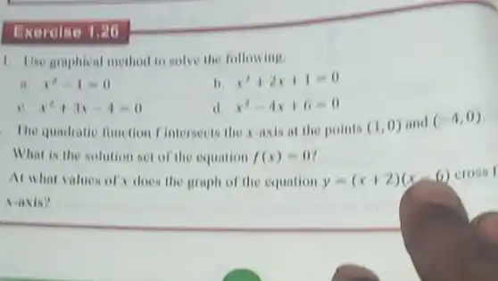 Exercise
1. Une graphical method to solve the following.
it. x^2-1=0
11 x^2+2x+1=0
x^2+3x-4=0
d x^2-4x+6=0
The quadratic function I'interseets the x-axis at the points (1,0) and (-4,0)
What is the solution Net of the equation f(x)=0
At what values of does the graph of the equation y=(x+2)(x-6)
Naxis?