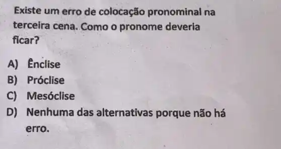 Existe um erro de colocação pronominal na
terceira cena . Como o pronome deveria
ficar?
A) Enclise
B) Próclise
C) Mesóclise
D) Nenhuma das alternativa s porque não há
erro.