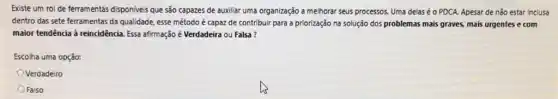 Existe um rol de ferramentas disponiveis que são capazes de auxiliar uma organização a melhorar seus processos. Uma delas é o PDCA. Apesar de não estar inclusa
dentro das sete ferramentas da qualidade, esse método é capaz de contribuir para a priorização na solução dos problemas mais graves, mais urgentes e com
maior tendência à reincidência Essa afirmação é Verdadeira ou Falsa?
Escolha uma opção:
Verdadeiro
Falso