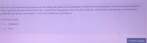 Existe um rol de ferramentas disponíveis que são capazes de auxiliar uma organização na melhoria de seus processos. Uma dessas ferramentas éo
PDCA. Apesar de não estar inclusa dentro das 7 ferramentas da qualidade, esse método é capaz de contribuir para a priorização na solução dos
problemas mais graves.mais urgentes e com maior tendência a reincidência.
Escolha uma opção:
a. Verdadeiro
b. Falso