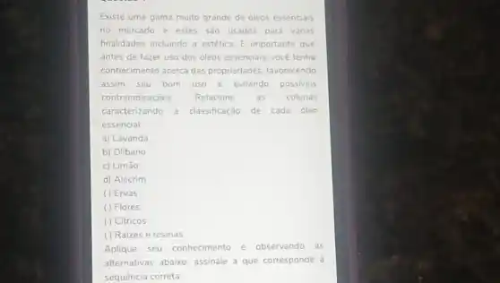 Existe uma gama muito grande de oleos essenciais
no mercado e estes sao usados para varias
finalidades incluindo a estética. E importante que
antes de fazer uso dos óleos essenciais, vocé tenha
conhecimento acerca das propriedades, favorecendo
assim seu bom uso e evitando possiveis
contraindicaçōes. Relacione as colunas
caracterizando a classificação de cada óleo
essencial
a) Lavanda
b) Olibano
c) Limão
d) Alecrim
( ) Ervas
( ) Flores
( ) Cítricos
() Raizes e resinas
Aplique seu conhecimento e observando as
alternativas abaixo assinale a que corresponde à
sequência correta