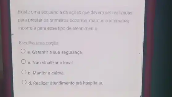 Existe uma sequência de ações que devem ser realizadas
para prestar os primeiros socorros, marque a alternativa
incorreta para esse tipo de atendimento
Escolha uma opção
a. Garantir a sua segurança.
b. Não sinalizar o local.
c. Manter a calma.
d. Realizar atendimento pré-hospitalar.