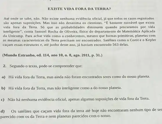 EXISTE VIDA FORA DA TERRA?
Até onde se sabe nào. Não existe nenhuma evidência oficial, já que todos os casos registrados
são apenas suposiçoes. Mas isso não desanima os cientistas. "E bastante razoável que exista
vida fora da Terra . Số que as probabilidades diminuem quando procuramos por vida
inteligente", conta Samuel Rocha de Oliveira, físico do departamento de Matemática Aplicada
da Unicamp. Para achar vida como a conhecemos mesmo que formas primitivas planetas com
as mesmas caracteristicas da Terra precisam ser encontrados . Satélites como o Corot e o Kepler
caçam essas estruturas e até junho deste ano já haviam encontrado 563 delas.
(Mundo Estranho, ed. 114 ano 10,n.8 , ago. 2011, p. 31.)
2. Segundo o texto, pode -se compreender que:
a) Há vida fora da Terra, mas ainda não foram encontrados seres como do nosso planeta.
b) Há vida fora da Terra, mas não inteligente como a do nosso planeta.
c) Não há nenhuma evidência oficial, apenas algumas suposições de vida fora da Terra.
d) Os satélites que caçam vida fora da terra até hoje não encontraram nenhum tipo de ser
parecido com os da Terra e nem planetas parecidos com o nosso.