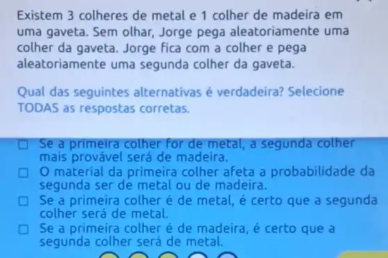 Existem 3 colheres de metal e 1 colher de madeira em
uma gaveta. Sem olhar, Jorge pega aleatoriam ente uma
colher da gaveta Jorge fica com a colher e pega
alea toriamente uma segunda colher da gaveta.
Qual das seguintes alternativas é verdadeira ? Selecione
TODAS as respostas corretas.
Se a primeira colher for de metal, a segunda colher
mais provável será de madeira.
material da primeira colher afeta a probabilidade da
segunda ser de metal ou de madeira.
Se a primeira colher e de metal, é certo que a segunda
colher será de metal.
Se a primeira colher e de madeira, é certo que a
segunda colher será de metal.