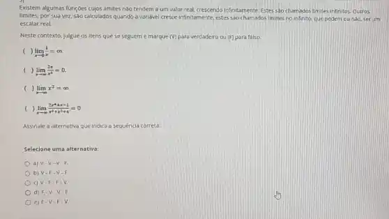 Existem algumas funções cujos limites não tendem a um valor real, crescendo infinitamente. Estes sào chamados limites infinitos. Outros
limites, por sua vez são calculados quando a variável cresce infinitamente estes sào chamados limites no infinito, que podem ou nào, serum
escalar real.
Neste contexto, julgue os itens que se seguem e marque (V) para verdadeiro ou (F) para falso.
( ) lim _(xarrow 0)(1)/(x)=infty 
( ) lim _(xarrow infty )(2x)/(x^2)=0
( ) lim _(xarrow infty )x^2=infty 
lim _(xarrow infty )(2x^4+x-1)/(x^3)+x^(2+4)=0
Assinale a alternativa que indica a sequência correta:
Selecione uma alternativa:
a) V-V-V-F.
b) V-F
c) V-F-F-V.
d) F-V.V-F.
e) F-V-F-V.