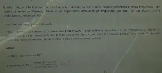 Existem alguns alto falantes que não tem boa qualidade ou bom volume quando submetidos a certas frequências. Para
amenizar esses problemas utilizamos os capacitores , atenuando as frequências que eles não reproduzem bem e
melhorando o desempenho.
Fonte: Texto elaborado pelo-autor desta questão
Tendo em vista os conteúdos do livro-base Fisica:EJA - Ensino Médio, considere que um especialista em eletrônica
recomendou para um modelo de alto falante utilizar um capacitor de 100 mF de capacitância e 100 V de tensão. A partir
disso, assinale a alternativa que apresente a carga elétrica desse capacitor.
Adote:
mu (micro) equivalente a10^-6
Capacithat (a)ncia(F)=(carga eletrica (C))/(tenshat (a) oletrica (V))arrow C=(Q)/(V)