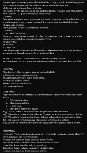 Existem alguns verbos que possuem bitransitividade, ou seja, a relação de subordinação com
seus complementos ocorre de forma direta e indireta ao mesmo tempo. Veja:
Minha mãe deu um brinquedo ao meu irmão.
Perceba que o verbo deu necessita de duas perguntas para que tenhamos o seu complemento:
Minha mãe deu.. (O quê?) um brinquedo ao meu irmão.
(a quem?)
Essa primeira pergunta, sem a presença de preposição,caracteriza a transitividade direta; e a
segunda pergunta, com a presença da preposição a caracteriza a transitividade indireta.
Observe outro exemplo:
Pedro agradeceu (O quê?)o adiantamento ao diretor.
(a quem?)
Verbo intransitivo
Finalmente, vamos analisar a atitude de verbos que contêm o sentido completo,ou seja, não
possuem a necessidade de complementos verbais. Veja:
Meu pai voltou.
Eu me casei.
A criança caiu.
Note que esses verbos possuem sentido completo e não necessitam de nenhum trânsito para
um outro termo da oração, ou seja, são verbos intransitivos.
RIGONATTO, Mariana , "Transitividade verball", Brasil Escola. Disponível em:
https://brasilescola.uol.com.br 'gramatica/transitividade-verbal htm. Acesso em 06 de maio de 2021.
QUESTÃO 1
Classifique os verbos em negrito quanto a sua transitividade.
a) Daremos à moça o auxílio necessário.
b) A aprovação, conquistei-a após muito estudo.
c) O trabalho produz a riqueza.
d) O cão obedece a seus instintos.
e) As pessoas gritavam.
QUESTÃO 2
Julgue as alternativas em verdadeiro ou falso em relação à transitividade verbal nas orações
abaixo.
1. Pedro gosta de viajar.
2. Chameium mecânico.
3. O pneu furou.
4. Entregou os documentos ao juiz.
) I possui um verbo transitivo indireto e II possui um verbo intransitivo.
b) ( ) ) III possui um verbo transitivo indireto e IV possui um verbo transitivo direto e indireto.
C) ) TV possui um verbo transitivo direto e indireto;e II possui um verbo transitivo direto.
d) ( ) III possui um verbo intransitivo e I possui um verbo transitivo indireto.
e) ( ) II possui um verbo transitivo direto e IV possui um verbo transitivo direto e indireto.
QUESTÃO 3
No período: "Fui à escola, busquei minha irmã e, em seguida, entreguei os livros à Maria."os
verbos em negrito são,respectivamente: __
a) intransitivo; transitivo direto;transitivo direto e indireto.
b) transitivo indireto; transitivo direto; transitivo direto e indireto.
c) transitivo direto; transitivo indireto; intransitivo.
d) transitivo direto e indireto; intransitivo; transitivo direto.
e) intransitivo; transitivo direto;transitivo indireto.