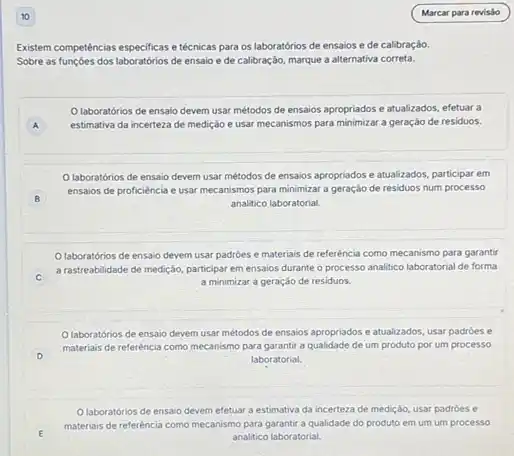 Existem competências especificase técnicas para os laboratórios de ensaios e de calibraçáo.
Sobre as funçoes dos de ensaio ede calibração, marque a alternativa correta.
laboratórios de ensalo devem usar métodos de ensaios apropriados e atualizados efetuar a
A estimativa da incerteza de medição e usar mecanismos para minimizar a geração de residuos. A
laboratórios de ensaio devem usar métodos de ensaios apropriados e atualizados participar em
B
ensaios de proficiència e usar mecanismos para minimizar a geraçáo de residuos num processo
analitico laboratorial.
Olaboratórios de ensaio devem usar padroes e materiais de referência como mecanismo para garantir
C
a rastreabilidade de medição participar em ensaios durante o processo analitico laboratorial de forma
a minimizar a geração de residuos.
Olaboratorios de ensaio devem usar métodos de ensaios apropriados e atualizados usar padróes e
D
laboratorial.
materiais de referéncia como mecanismo para garantir a qualidade de um produto por um processo
Olaboratórios de ensaio devem efetuar a estimativa da incerteza de medição usar padroes e
E
materiais de referéncia como mecanismo para garantir a qualidade do produto em um um processo
analitico laboratorial.