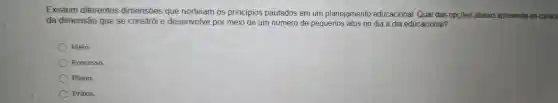 Existem diferentes dimensões que norteiam OS princípios pautados em um planejamento educacional Qual das opçōes abaixo apresenta as caract
da dimensão que se constrói e desenvolve por meio de um número de pequenos ; atos no dia a dia educacional?
Meio.
Processo.
Plano.
Práxis.