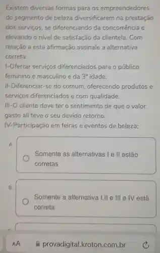 Existem diversas formas para os empreendedores
do segmento de beleza diversificarem na prestação
dos servicos . se diferenciando da concorrencia e
elevando o nivel de satisfação da clientela. Com
relação a esta afirmação assinale a alternativa
correta:
1-Ofertar servicos diferenciados para o público
feminino e masculino e da 3^a idade.
II-Diferenciar -se do comum , oferecendo produtos e
servicos diferenciados e com qualidade.
III-O cliente deve ter o sentimento de que o valor
gasto ali teve o seu devido retorno.
Participação em feiras e eventos de beleza;
A.
Somente as alternativas I e ll estão
corretas
B.
Somente a alternativa I,II ellle IV está
correta
AA
provadigital .kroton.com br