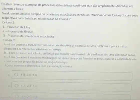 Existem diversos exemplos de processos estocásticos contínuos que são amplamente utilizados em
diferentes áreas.
Sendo assim, associe os tipos de processos estocásticos contínuos, relacionados na Coluna 1, com suas
respectivas características relacionadas na Coluna 2:
Coluna 1:
1-Processo de Léw
2-Processo de Bessel
3-Processo de volatilidade estocástica
Coluna 2:
A-é um processo estocástico contínuo que descreve a trajetória de uma particula sujeita a saltos
aleatórios em momentos aleatórios no tempo.
B-éum processo estocástico continue que modela o movimento de particulas em uma dimensão radial.
C-Esse processo usado na modelagem de sénies temporais financeiras para capturar a volatilidade não
constante dos preços de ativos ao longo do tempo
Agora, assinale a alternativa com a associação correta
1-B,2-A;3-C
1-A,2-B;3-C
1-A.2-C.3-B