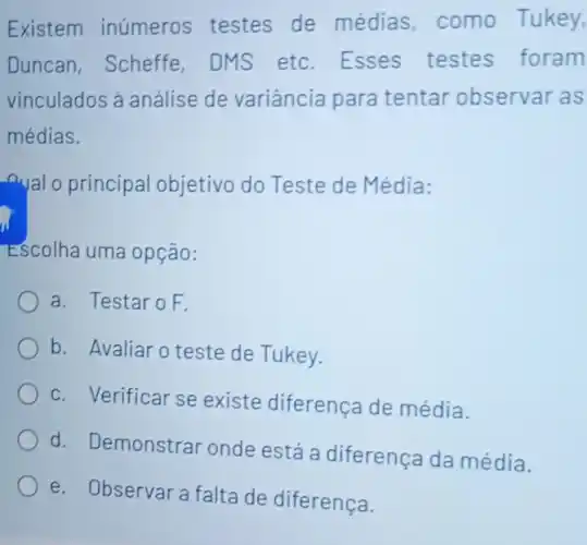 Existem inúmeros testes de médias, como Tukey,
Duncan, Scheffe DMS etc. Esses testes foram
vinculados ả análise de variância para tentar observar as
médias.
nual o principal objetivo do Teste de Média:
Escolha uma opção:
a. Testaro F.
b. Avaliar o teste de Tukey.
c. Verificar se existe diferença de média.
d. Demonstrar onde está a diferença da média.
e. Observara falta de diferença.