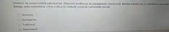 Existem , na nossa história educacional , diferentes tendências de planejamento educacional Marque a opção que se caracteriza como uma
diálogo , pela consciência critica e ótica no contexto social da comunidade escolar.
Tecnicista.
Participativa.
Tradicional.
Instrumental.