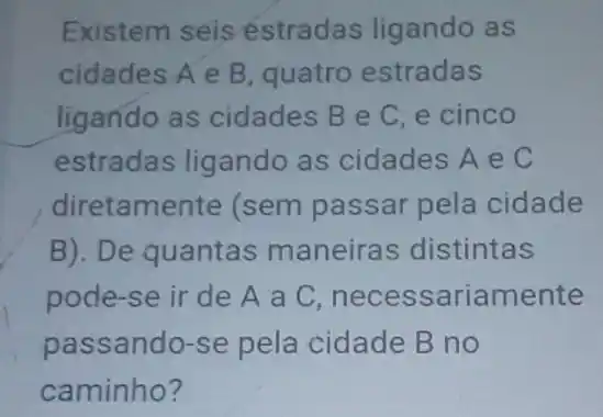 Existem seis estradas ligando as
cidades A e B quatro estradas
ligando as cidades B e C e cinco
estradas ligando as cidades A e C
diretamente (sem passar pela cidade
B). De quantas maneiras distintas
pode-se ir de A a C necessariamente
passando-se pela cidade B no
caminho?