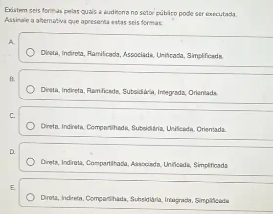 Existem seis formas pelas quais a auditoria no executada.
Assinale a alternativa que apresenta estas seis formas:
A.
Direta, Indireta, Ramificada Associada, Unificada, Simplificada.
__
B.
Direta, Indireta, Ramificada Subsidiária, Integrada, Orientada.
__
C.
Direta, Indireta, Compartihada , Subsidiária, Unificada, Orientada.
__
D.
Direta, Indireta, Compartilhada Associada, Unificada, Simplificada
__
E.
Direta, Indireta, Compartihada Subsidiária, Integrada, Simplificada