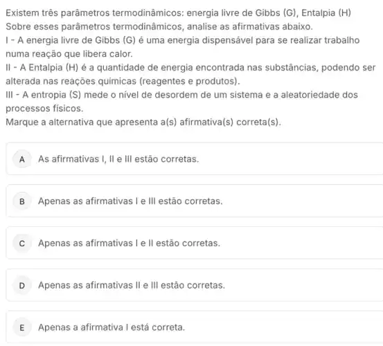 Existem três parâmetros termodinâmicos: energia livre de Gibbs (G), Entalpia (H)
Sobre esses parâmetros termodinâmicos, analise as afirmativas abaixo.
1 - A energia livre de Gibbs (G) é uma energia dispensável para se realizar trabalho
numa reação que libera calor.
II - A Entalpia (H) é a quantidade de energia encontrada nas substâncias, podendo ser
alterada nas reações químicas (reagentes e produtos).
III - A entropia (S) mede o nivel de desordem de um sistema e a aleatoriedade dos
......................................................................
Marque a alternativa que apresenta a(s) afirmativa(s ) correta(s).
A ) As afirmativas I, II e III estão corretas.
B Apenas as afirmativas le III estão corretas.
C Apenas as afirmativas le II estão corretas.
Apenas as afirmativas II e III estão corretas.
E Apenas a afirmativa I está correta.