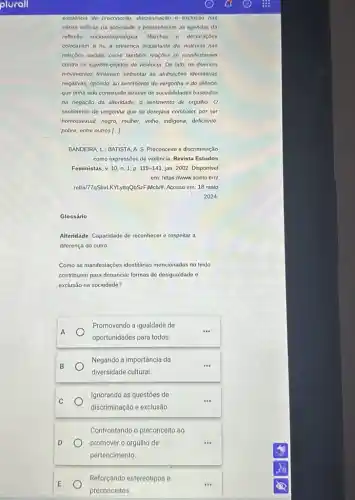 existencia de preconceito, discriminação e exclusio nas
virias esteras da sociedade e preencheram as agendas da
reflexido socioantropolégica. Marchas e declaraçōes
colocavam a nu a presença inquietante da violência nas
relações sociais, como também reaçōes se manifestavam
contra os sujeitos-objetos de violência. Do fato os diversos
movimentos tentavam enfrentar as atribuiçōes identitárias
negativas, opondo, ao sentimento de vergonha e do silôncio
que tinha sido construido attravés de sociabilidades baseadas
na negação da alteridade o sentimento de orgulho o
sentimento de vergonha que se desejava combater, por ser
homossexual, negro, multier, yetho indigena, deficiente
pobre, entre outros [...]
BANDEIRA, L.; BATISTA,A S. Preconceito e discriminação
como expressões de violência Revista Estudos
Feministas, v. 10, n 1, p. 119-141, jan 2002. Disponivel
em: https://www.scielo.bril
retla/77@SbxLKYLytqQbS2FMcblt Acesso em: 18 maio
2024
Glossário
Alteridade: Capacidade de reconhecer e respeitar a
diferença do outro
Como as manifestações identitárias mencionadas no texto
contribuem para denunciar formas de desigualdade e
exclusão na sociedade?
A
Promovendo a igualdade de
oportunidades para todos.
Negando a importância da
diversidade cultural
Ignorando as questōes de
discriminação e exclusão.
Confrontando o preconceito ao
promover o orgulho de
pertencimento
E
Reforçando estereótipos e
preconceitos.