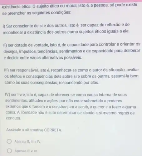 existência ética. 0 sujeito ético ou moral isto é, a pessoa , só pode existir
se preencher as seguintes condições:
I) Ser consciente de sie dos outros, isto é, ser capaz de reflexão e de
reconhecer a existência dos outros como sujeitos éticos iguais a ele.
II) ser dotado de vontade, isto é, de capacidade para controlar e orientar os
desejos, impulsos , tendências, sentimentos e de capacidade para deliberar
e decidir entre várias alternativas possiveis.
III) ser responsável, isto é, reconhecer-se como o autor da situação , avaliar
os efeitos e consequências dela sobre si e sobre os outros , assumi-la bem
como às suas consequências , respondendo por elas.
IV) ser livre, isto é, capaz de oferecer -se como causa interna de seus
sentimentos, atitudes e ações, por não estar submetido a poderes
externos que o forcem e o constranjam a sentir, a querer e a fazer alguma
coisa. A liberdade não é auto-determinar-se dando a si mesmo regras de
conduta.
Assinale a alternativa CORRETA.
Apenas II, III e IV.
Apenas Ill e IV.