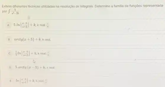 Exitem diferentes técnicas utilizadas na resolução de integrais Determine a familia de funçoes representada
por int (5)/(x^2)-25
A 5lnvert (x-5)/(x+5)vert +k k real. (1)/(7)
B arctg(x+5)+k k real.
C (1)/(2)lnvert (x-5)/(x+5)vert +k k real.
D 5arctg(x-5)+k,xreal
E lnvert (x-5)/(x+5)vert +k k real. (1)/(7)