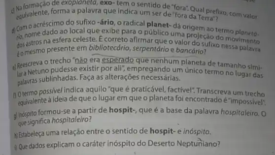 exoplaneta, exo-tem o sentido de "fora". Qual prefixo
equivalente, forma a palavra que indica um ser de "fora da Terra"ixo, com valor
a Comome dado ao local que exibe para o público uma projeção do m
na esfera celeste. E correto afirmar que o valor do sufixo movimento
éomesmo
dos astros presente em bibliotecáric , serpentário e bancário?
Reescreva o trecho"não era esperado que nenhum planeta de tamanho simi-
bra Netuno pudesse existir por alif; empregando um único termo no lugar das
palavras sublinhadas. Faça as alterações necessárias.
n Otermo possivel indica aquilo "que é praticável, factivel"Transcreva um trecho
equivalente à ideia de que o lugar em que o planeta foi encontrado é "impossivel:
g) Inóspito formou-se a partir de hospit-, que é a base da palavra hospitaleiro. 0
que significa hospitaleiro?
HEstabeleça uma relação entre o sentido de hospit e inóspito.
i) Que dados explicam o caráter inóspito do Deserto Neptuniano?