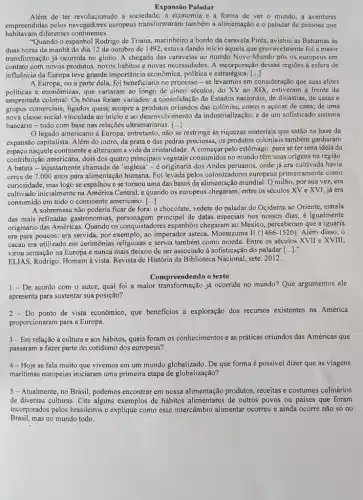 Expansão Paladar
Além de ter revolucionado a sociedade ,a economia e a forma de ver o mundo, a aventuras
empreendidas pelos navegadores europeus transformaram também a alimentação c o paladar de pessoas que
habitavam diferentes continentes.
"Quando o espanhol Rodrigo de Triana, marinheiro a bordo da caravela Pinta , avistou as Bahamas as
duas horas da manhã do dia 12 de outubro de 1492, estava dando início àquela que provavelmente foi a maior
transformação já ocorrida no globo. A chegada das caravelas ao mundo Novo Mundo pôs os europeus em
contato corh novos produtos novos hábitos e novas necessidades. A incorporação dessas regiōes à esfera de
influência da Europa teve grande importância cconômica politica e estratégica. ()
A Europa, ou a parte dela foi beneficiaria no process - se levarmos em consideração que suas elites
politicas e econômicas, que variaram ao longo de cinco séculos, do XV ao XIX, estiveram a frente da
empreitada colonial. Os bônus foram variados: a consolidação de Estados nacionais, de dinastias de casas e
grupos comerciais, ligados quase sempre a produtos oriundos das colônias, como o açúcar de cana; de uma
nova classe social vinculada ao inicio e ao desenvolvimento da industrialização; e de um sofisticado sistema
bancário-tudo com base nas relações ultramarianas. [...]
legado americano à Europa, entretanto não se restringe às riquezas materiais que estão na base da
expansão capitalista. Além do outro, da prata e das pedras preciosas, os produtos coloniais também ganharam
espaço naquele continente c alteraram a vida da cristandade A começar pelo estômago: para se ter uma ideia da
contribuição americana, dois dos quatro principais vegetais consumidos no mundo têm suas origens na região.
A batata-injustamente chamada de "inglesa"-é originaria dos Andes peruanos, onde já era cultivada havia
cerca de 7.000 anos para alimentação humana. Foi levada pelos colonizadores europeus primeiramente como
curiosidade, mas logo se espalhou e se tornou uma das bases da alimentação mundial. O milho , por sua vez, era
cultivado inicialmente na Central, e quando os europeus chegaram, entre os séculos XV e XVI, já era
consumido em todo o continente americano. ()
A sobremesa não poderia ficar de fora: o chocolate vedete do paladar do Ocidente ao Oriente, estrela
das mais refinadas gastronomias principal de datas especiais nos nossos dias, é igualmente
originário das Américas. Quando os conquistadores espanhóis chegaram ao México, perceberam que a iguaria
era para poucos: era servida, por exemplo, ao imperador asteca, Montezuma II (1466-1520) Além disso, o
cacau era utilizado em cerimônias religiosas e servia também como moeda. Entre os séculos XVII e XVIII,
virou sensação na Europa e nunca mais deixou de ser associado à sofisticação do paladar [...]."
ELIAS, Rodrigo. Homem à vista Revista de História da Biblioteca Nacional, sete. 2012.
Compreendendo o texto
1 - De acordo com o autor, qual foi a maior transformação já ocorrida no mundo? Que argumentos ele
apresenta para sustentar sua posição?
Do ponto de vista econômico que beneficios a exploração dos recursos existentes na América
proporcionaram para a Europa.
3-Em relação à cultura e aos hábitos, quais foram os conhecimentos e as práticas oriundos das Américas que
passaram a fazer parte do cotidiano dos europeus?
4- Hoje se fala muito que vivemos em um mundo globalizado. De que forma é possivel dizer que as viagens
maritimas europeias iniciaram uma primeira etapa de globalização?
5-Atualmente, no Brasil, podemos encontrar em nossa alimentação produtos, receitas e costumes culinários
de diversas culturas. Cite alguns exemplos de hábitos alimentares de outros povos ou paises que foram
incorporados pelos brasileiros e explique como esse intercâmbia alimentar ocorreu e ainda ocorre não só no
Brasil,mas no mundo todo.