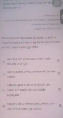 expectantes quase cobertos por um tênue
veludo branco.
Disponivel em:
https://contobrasileiro com.br/viagem-a -petropolis
conto-de-clarice -lispector/
Acesso em: 10 abr 2023
No trecho em destaque no texto , a autora
recorre a esse arranjo linguístico para contar
ao leitor que a protagonista
morava em uma casa onde havia
a)
muitas crianças.
não cuidava adequadamente de sua
b)
roupa.
babava agora como se fosse um
c) bebê, em razão de sua idade
avançada.
cuidava de crianças pequenas , por