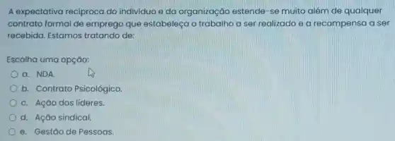 A expectativa recíproca do individuo e da organização estende-se muito além de qualquer
contrato formal de emprego que estabeleça o trabalho a ser realizado e a recompensa a ser
recebida. Estamos tratando de:
Escolha uma opção:
a. NDA
b. Contrato Psicológico
c. Ação dos lideres.
d. Ação sindical.
e. Gestão de Pessoas.