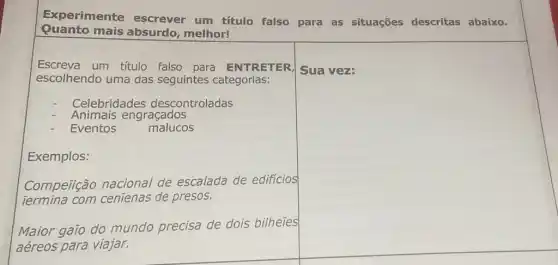 Experimente escrever um título falso para as situações descritas abaixo.
Quanto mais absurdo melhor!
Escreva um título falso para ENTRETER
escolhendo uma das seguintes categorias:
Celebridades descontroladas
Animais engraçados
Eventos	malucos
Exemplos:
Compeiição nacional de escalada de edificios
Termina com cenienas de presos.
square 
disappointed
square