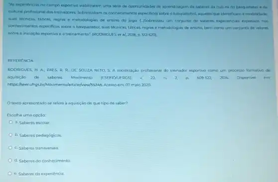 "As experiéncias no campo esportivo viabilizaram uma série de oportunidades de aprendizagem de saberes da cultura do basquetebol e da
cultural profissional dos treinadores. Sobressafram os conhecimentos especificos sobre o basquetebol, aqueles que identificam a modalidade,
suas técnicas, táticas, regras e metodologias de ensino do jogo. (-)Sobressaiu um conjunto de saberes experienciais expressos nos
conhecimentos especificos sobre o basquetebol, suas técnicas táticas, regras e metodologias de ensino, bem como um conjunto de valores
sobre a iniciação esportiva eo treinamento" (RODRIGUES et al, 2016, p. 512-520
REFERENCIA
RODRIGUES, H. A; PAES R. R; DE SOUZA NETO, S. A socialização profissional do treinador esportivo como um processo formativo de
aquisiçǎo de saberes. Movimento (ESEFID/UFRGS). v. 22. n. 2.p. 509-522, 2016. Disponivel em:
https://seer.uffrgs.br/Movimentol article/riew/s5346. Acesso em: 07 maio 2020
texto apresentado se refere à aquisição de que tipo de saber?
Escolha uma opção:
a. Saberes escolar.
b. Saberes pedagógicos.
c. Saberes transversais.
d. Saberes do conhecimento
e. Saberes da experiência.